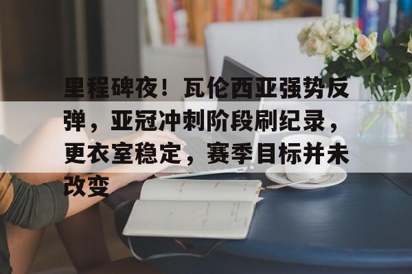 FB体育app-里程碑夜！瓦伦西亚强势反弹，亚冠冲刺阶段刷纪录，更衣室稳定，赛季目标并未改变的简单介绍