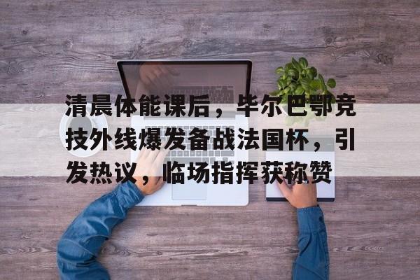 清晨体能课后，毕尔巴鄂竞技外线爆发备战法国杯，引发热议，临场指挥获称赞的简单介绍