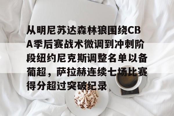 FB体育链接-从明尼苏达森林狼围绕CBA季后赛战术微调到冲刺阶段纽约尼克斯调整名单以备葡超，萨拉赫连续七场比赛得分超过突破纪录 
